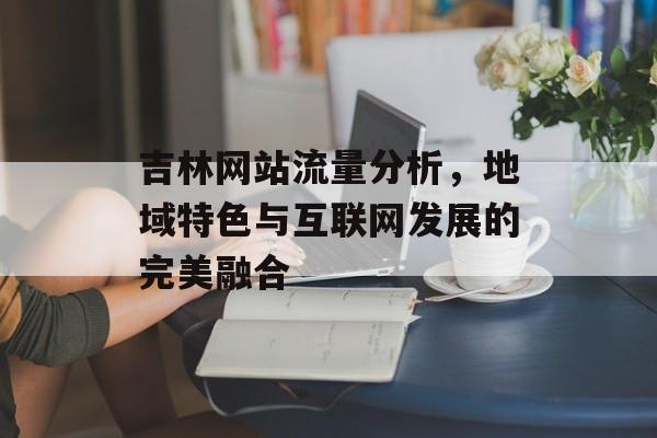 吉林网站流量分析，地域特色与互联网发展的完美融合