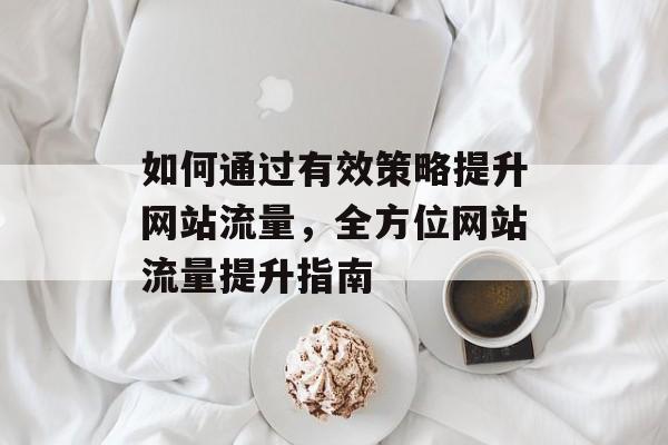 如何通过有效策略提升网站流量，全方位网站流量提升指南