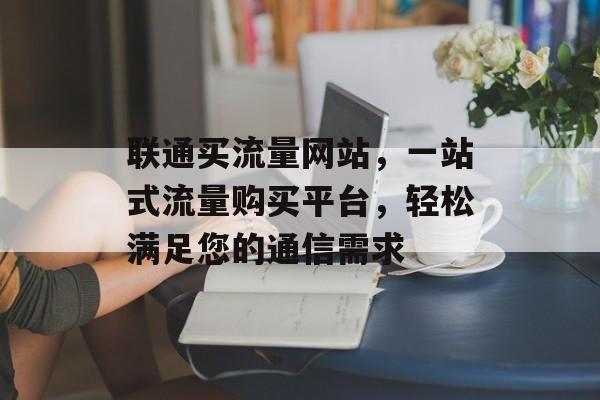 联通买流量网站，一站式流量购买平台，轻松满足您的通信需求