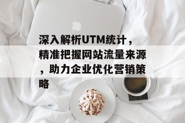 深入解析UTM统计，精准把握网站流量来源，助力企业优化营销策略