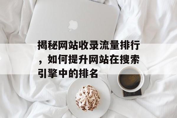 揭秘网站收录流量排行，如何提升网站在搜索引擎中的排名