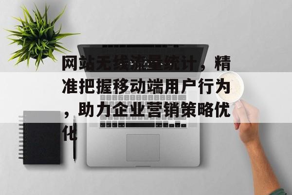 网站无线流量统计，精准把握移动端用户行为，助力企业营销策略优化