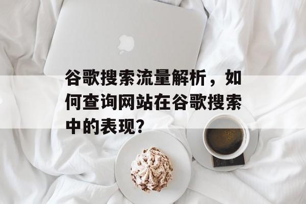 谷歌搜索流量解析，如何查询网站在谷歌搜索中的表现？