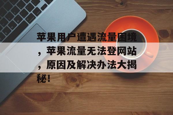 苹果用户遭遇流量困境，苹果流量无法登网站，原因及解决办法大揭秘！