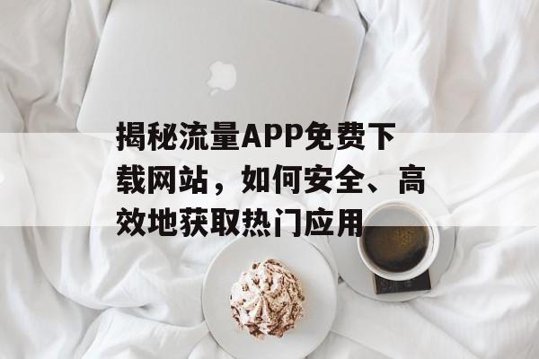 揭秘流量APP免费下载网站，如何安全、高效地获取热门应用