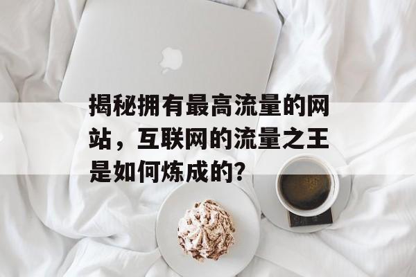 揭秘拥有最高流量的网站，互联网的流量之王是如何炼成的？