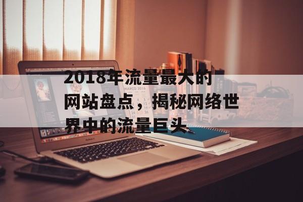 2018年流量最大的网站盘点，揭秘网络世界中的流量巨头