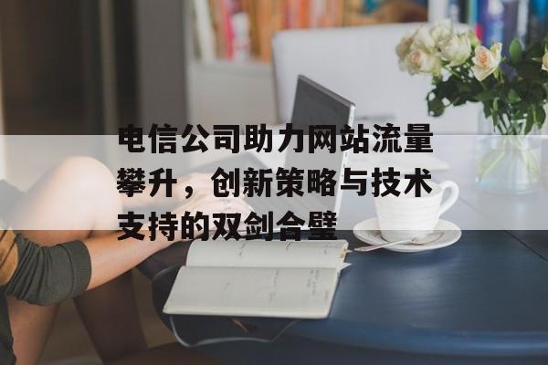 电信公司助力网站流量攀升，创新策略与技术支持的双剑合璧