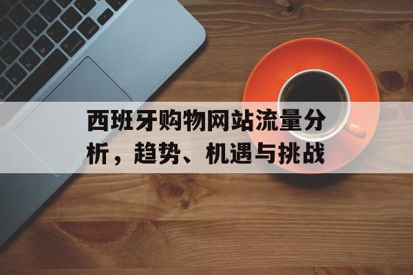 西班牙购物网站流量分析，趋势、机遇与挑战
