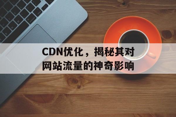 CDN优化，揭秘其对网站流量的神奇影响