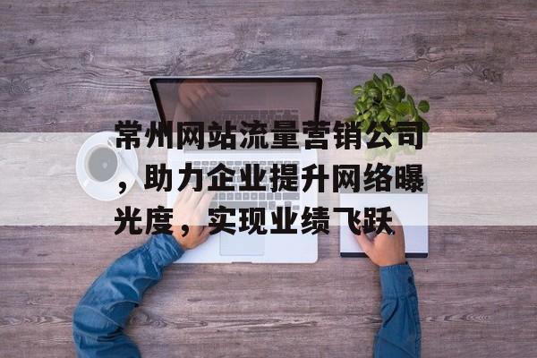 常州网站流量营销公司，助力企业提升网络曝光度，实现业绩飞跃