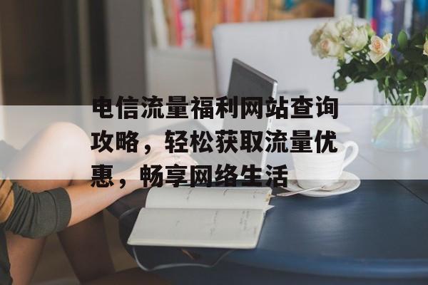 电信流量福利网站查询攻略，轻松获取流量优惠，畅享网络生活
