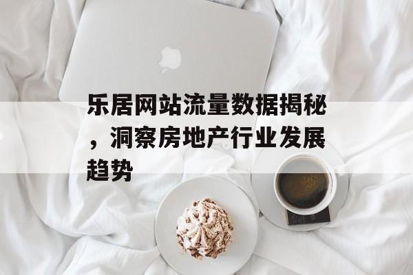 乐居网站流量数据揭秘，洞察房地产行业发展趋势