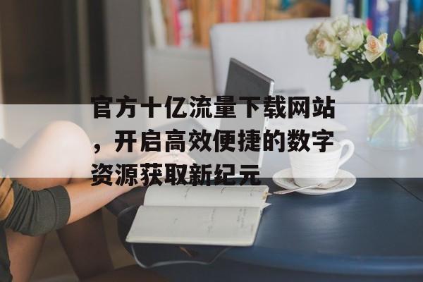 官方十亿流量下载网站，开启高效便捷的数字资源获取新纪元