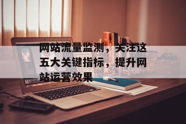 网站流量监测，关注这五大关键指标，提升网站运营效果