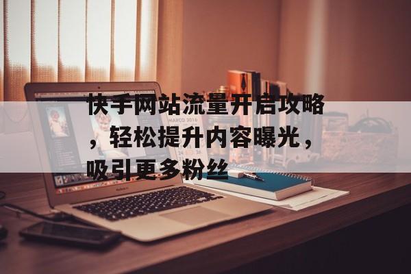 快手网站流量开启攻略，轻松提升内容曝光，吸引更多粉丝