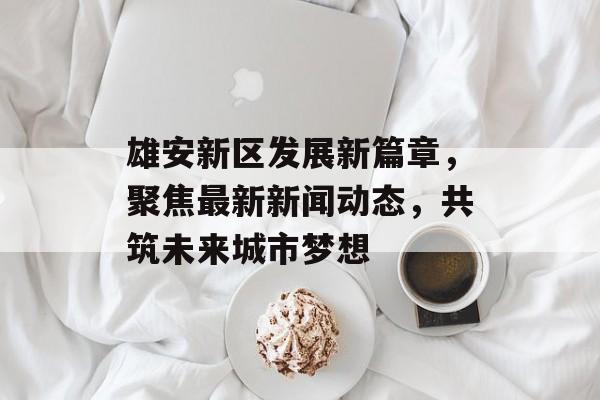 雄安新区发展新篇章，聚焦最新新闻动态，共筑未来城市梦想