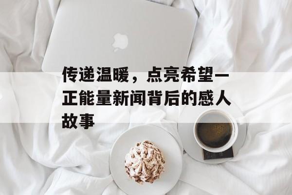 传递温暖，点亮希望—正能量新闻背后的感人故事