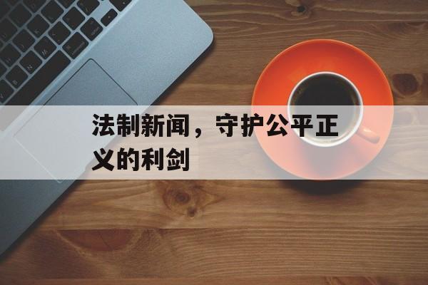 法制新闻，守护公平正义的利剑