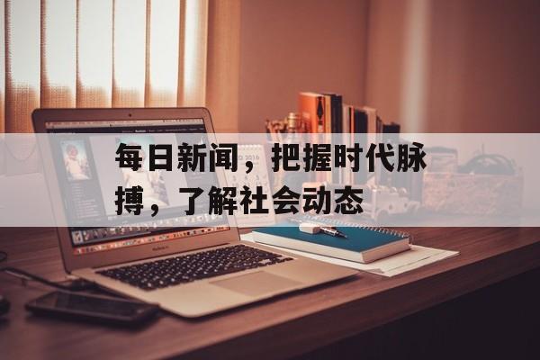 每日新闻，把握时代脉搏，了解社会动态