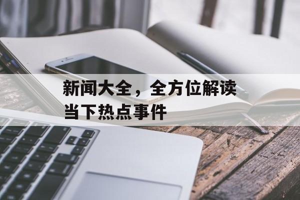 新闻大全，全方位解读当下热点事件