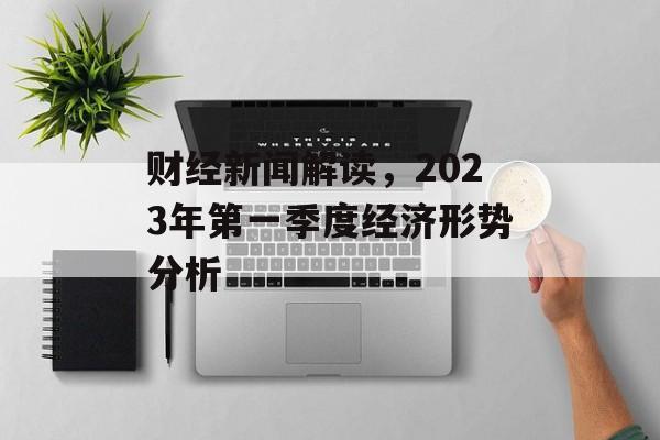 财经新闻解读，2023年第一季度经济形势分析