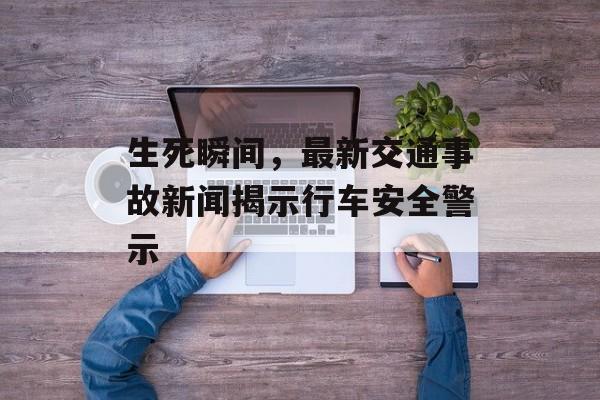 生死瞬间，最新交通事故新闻揭示行车安全警示