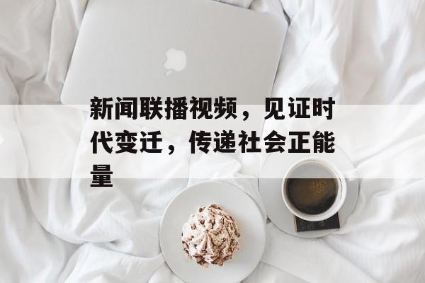 新闻联播视频，见证时代变迁，传递社会正能量