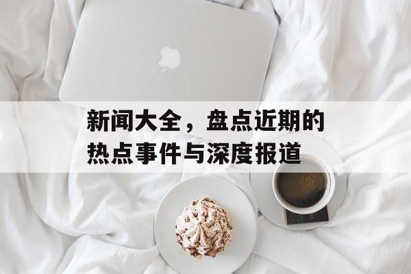 新闻大全，盘点近期的热点事件与深度报道