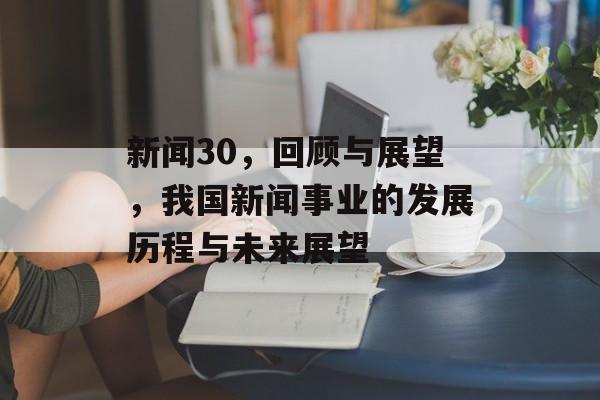 新闻30，回顾与展望，我国新闻事业的发展历程与未来展望