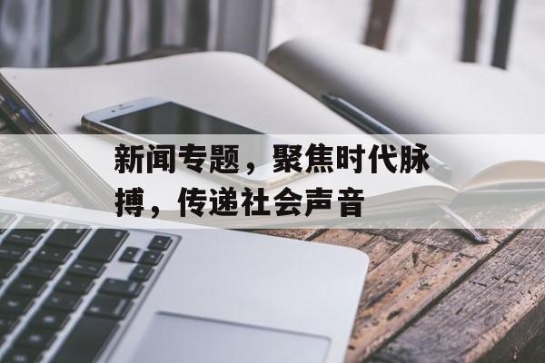 新闻专题，聚焦时代脉搏，传递社会声音
