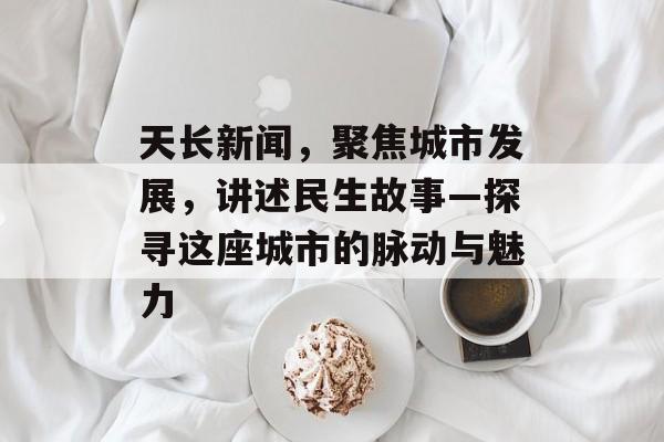 天长新闻，聚焦城市发展，讲述民生故事—探寻这座城市的脉动与魅力