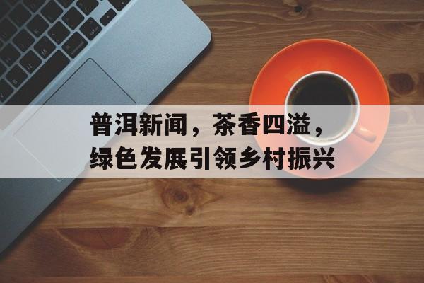 普洱新闻，茶香四溢，绿色发展引领乡村振兴