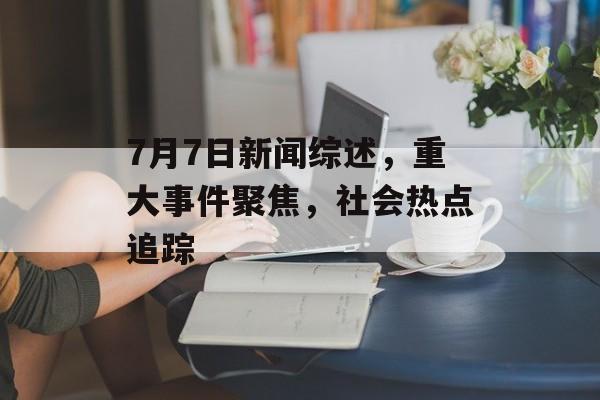 7月7日新闻综述，重大事件聚焦，社会热点追踪