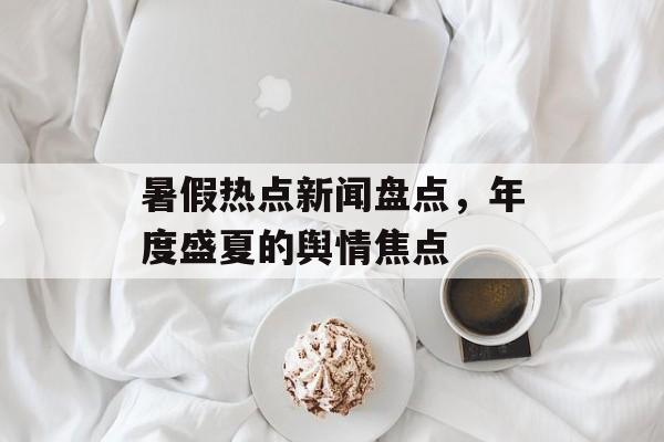 暑假热点新闻盘点，年度盛夏的舆情焦点