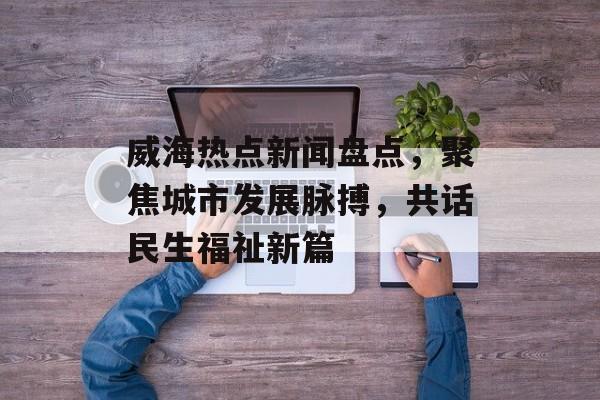 威海热点新闻盘点，聚焦城市发展脉搏，共话民生福祉新篇