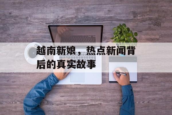 越南新娘，热点新闻背后的真实故事