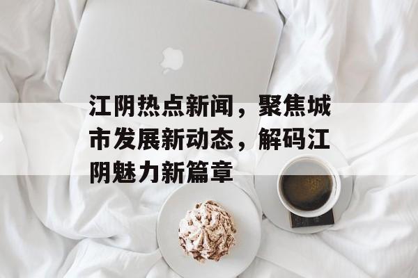 江阴热点新闻，聚焦城市发展新动态，解码江阴魅力新篇章