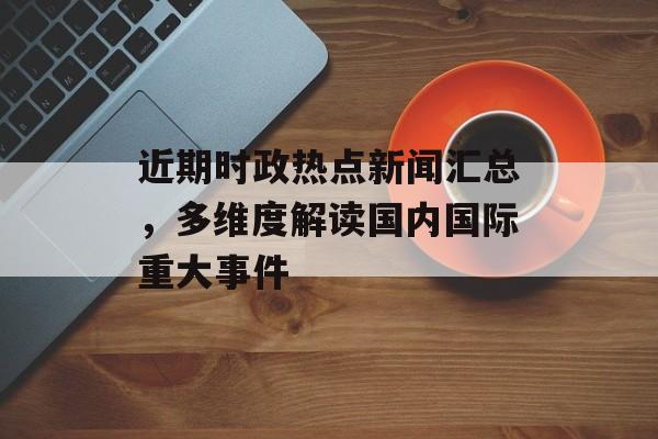 近期时政热点新闻汇总，多维度解读国内国际重大事件