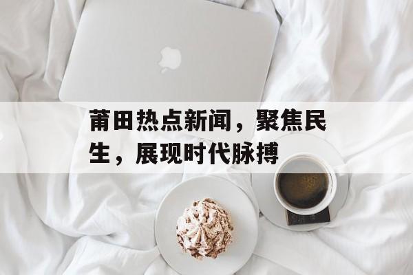 莆田热点新闻，聚焦民生，展现时代脉搏