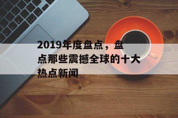 2019年度盘点，盘点那些震撼全球的十大热点新闻
