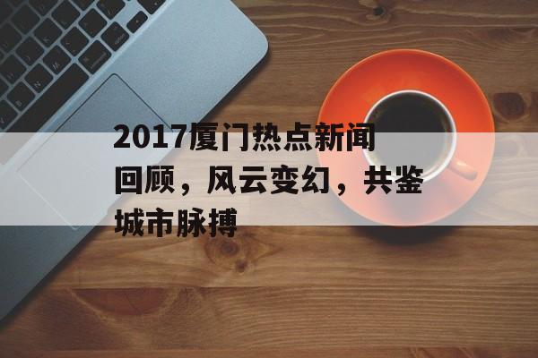 2017厦门热点新闻回顾，风云变幻，共鉴城市脉搏