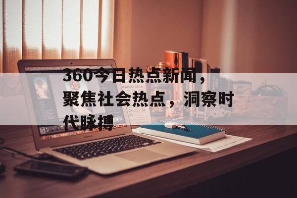360今日热点新闻，聚焦社会热点，洞察时代脉搏