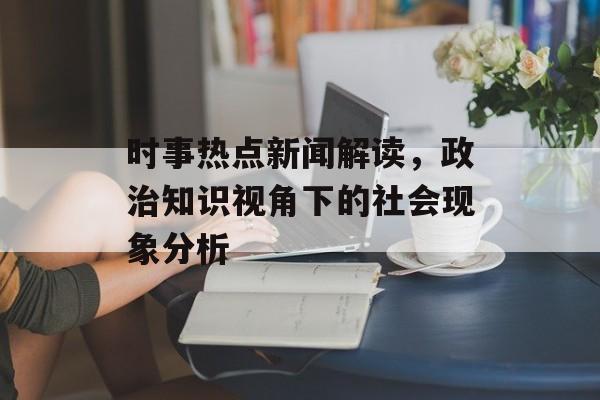 时事热点新闻解读，政治知识视角下的社会现象分析
