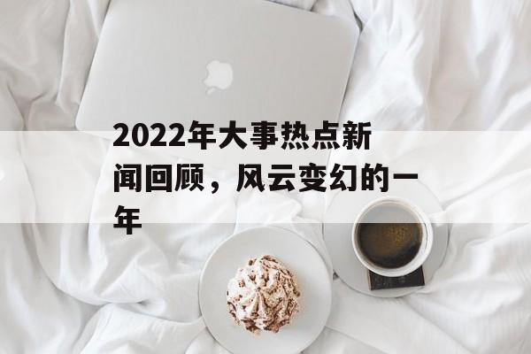 2022年大事热点新闻回顾，风云变幻的一年