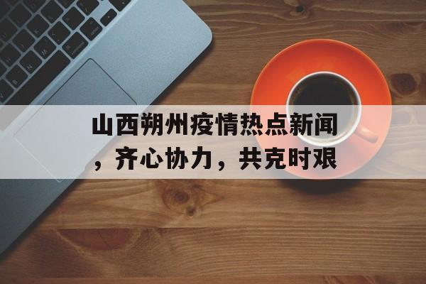 山西朔州疫情热点新闻，齐心协力，共克时艰
