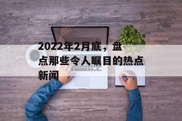 2022年2月底，盘点那些令人瞩目的热点新闻