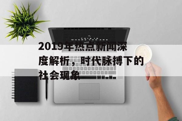 2019年热点新闻深度解析，时代脉搏下的社会现象