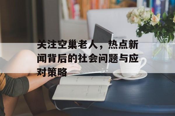 关注空巢老人，热点新闻背后的社会问题与应对策略