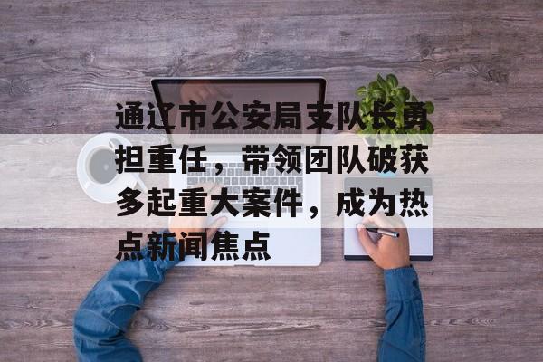 通辽市公安局支队长勇担重任，带领团队破获多起重大案件，成为热点新闻焦点